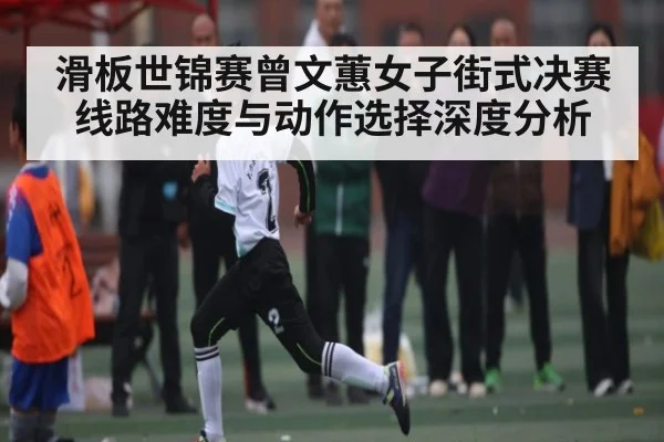 滑板世锦赛曾文蕙女子街式决赛线路难度与动作选择深度分析