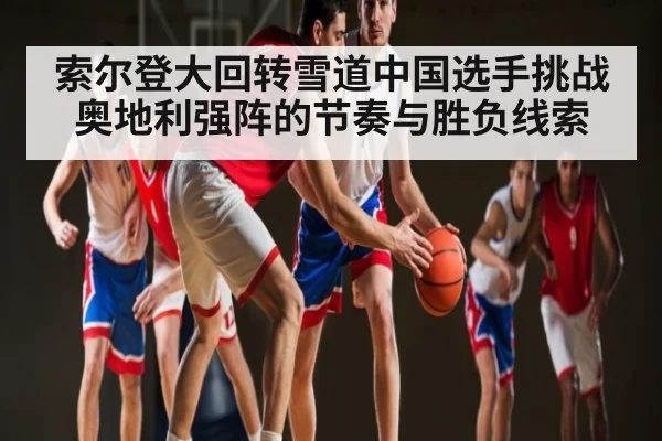 索尔登大回转雪道中国选手挑战奥地利强阵的节奏与胜负线索